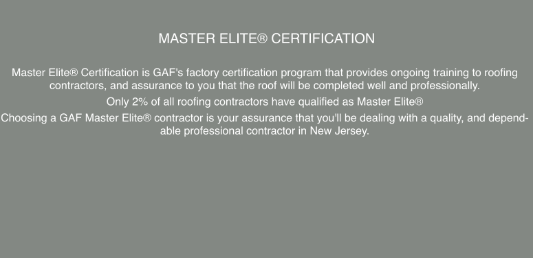 Master Elite® Certification  Master Elite® Certification is GAF's factory certification program that provides ongoing training to roofing contractors, and assurance to you that the roof will be completed well and professionally.  Only 2% of all roofing contractors have qualified as Master Elite® Choosing a GAF Master Elite® contractor is your assurance that you'll be dealing with a quality, and dependable professional contractor in New Jersey.