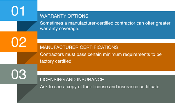 01 Warranty options Sometimes a manufacturer-certified contractor can offer greater warranty coverage. 02 Manufacturer certifications Contractors must pass certain minimum requirements to be  factory certified. 03 Licensing and insurance Ask to see a copy of their license and insurance certificate.